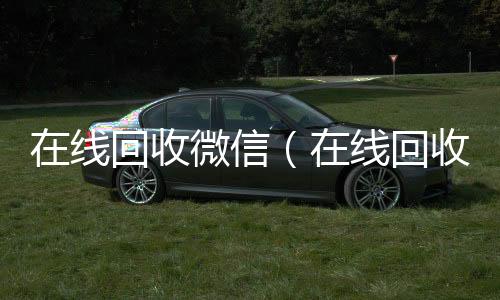 在线回收微信24小时高价回收vx（在线回收微信号价格）