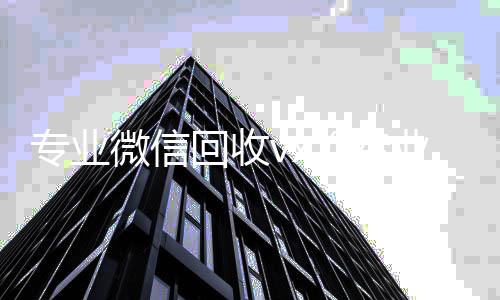 专业微信回收专业微信回收vx（专业微信回收飞牛）