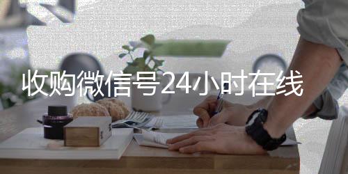 收购微信号24小时回收微信秒结账的在线秒结平台（收购微信号立马结账）