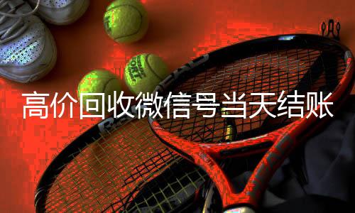 高价回收微信号当天回收一年以上微信号结账（高价回收微信号24小时回收）