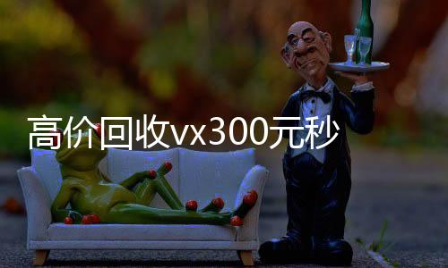 高价回收vx300微信回收正规官网平台元秒结（高价回收微信500元秒结）