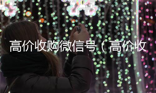 高价收购微信号24小时高价回收微信（高价收购微信号有风险吗）