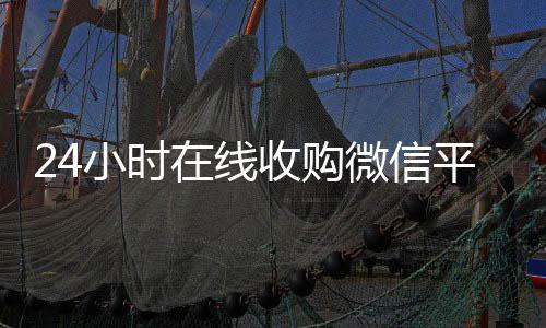 24小时在线收购24小时在线回收vx微信平台（收购微信的联系方式）