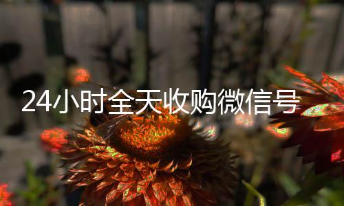 24小时全天收微信回收正规平台购微信号（私人回收联系方式）