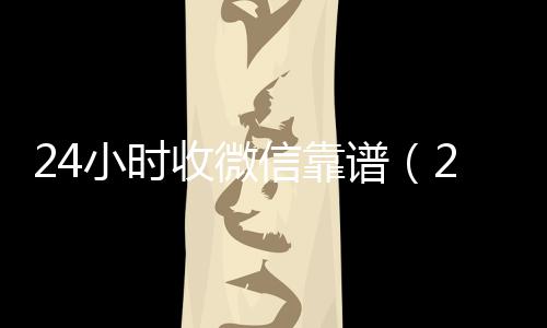 24小时收微信24小时收微信靠谱回收靠谱（24小时收微信现结）